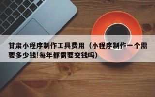 磁县甘肃小程序制作工具费用（小程序制作一个需要多少钱!每年都需要交钱吗）