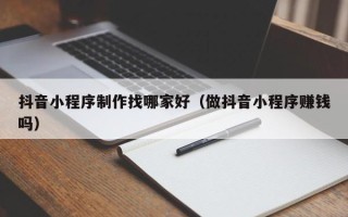 磁县抖音小程序制作找哪家好（做抖音小程序赚钱吗）