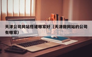 磁县天津公司网站搭建哪家好（天津做网站的公司有哪家）