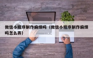 磁县微信小程序制作麻烦吗（微信小程序制作麻烦吗怎么弄）