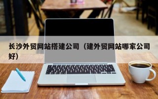 磁县长沙外贸网站搭建公司（建外贸网站哪家公司好）