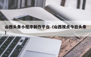 磁县山西头条小程序制作平台（山西视点今日头条）